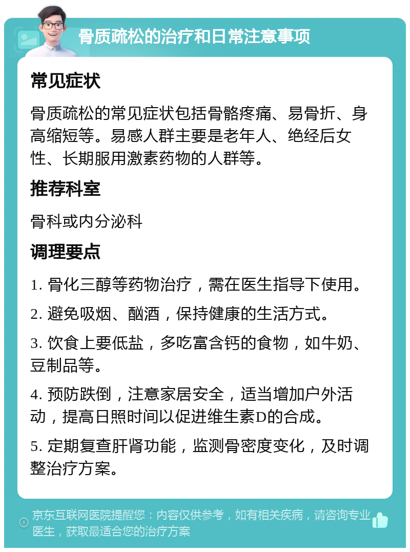 骨质疏松的治疗和日常注意事项 常见症状 骨质疏松的常见症状包括骨骼疼痛、易骨折、身高缩短等。易感人群主要是老年人、绝经后女性、长期服用激素药物的人群等。 推荐科室 骨科或内分泌科 调理要点 1. 骨化三醇等药物治疗，需在医生指导下使用。 2. 避免吸烟、酗酒，保持健康的生活方式。 3. 饮食上要低盐，多吃富含钙的食物，如牛奶、豆制品等。 4. 预防跌倒，注意家居安全，适当增加户外活动，提高日照时间以促进维生素D的合成。 5. 定期复查肝肾功能，监测骨密度变化，及时调整治疗方案。