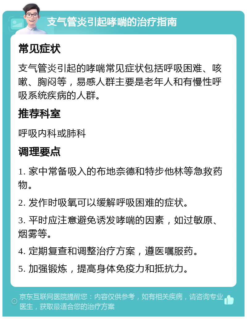 支气管炎引起哮喘的治疗指南 常见症状 支气管炎引起的哮喘常见症状包括呼吸困难、咳嗽、胸闷等，易感人群主要是老年人和有慢性呼吸系统疾病的人群。 推荐科室 呼吸内科或肺科 调理要点 1. 家中常备吸入的布地奈德和特步他林等急救药物。 2. 发作时吸氧可以缓解呼吸困难的症状。 3. 平时应注意避免诱发哮喘的因素，如过敏原、烟雾等。 4. 定期复查和调整治疗方案，遵医嘱服药。 5. 加强锻炼，提高身体免疫力和抵抗力。