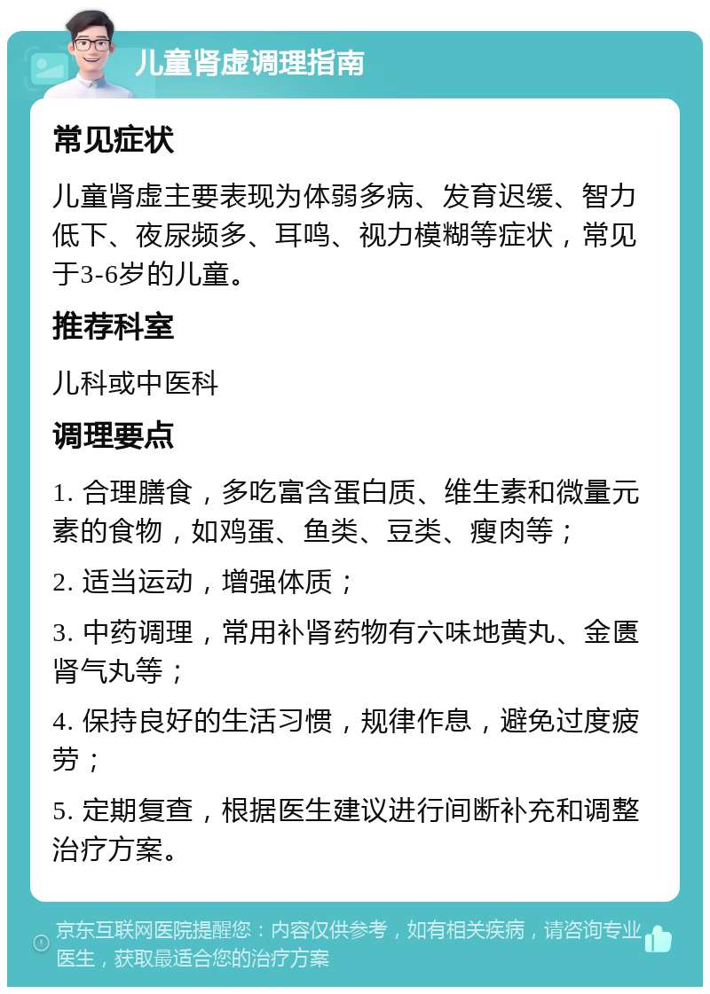 儿童肾虚调理指南 常见症状 儿童肾虚主要表现为体弱多病、发育迟缓、智力低下、夜尿频多、耳鸣、视力模糊等症状，常见于3-6岁的儿童。 推荐科室 儿科或中医科 调理要点 1. 合理膳食，多吃富含蛋白质、维生素和微量元素的食物，如鸡蛋、鱼类、豆类、瘦肉等； 2. 适当运动，增强体质； 3. 中药调理，常用补肾药物有六味地黄丸、金匮肾气丸等； 4. 保持良好的生活习惯，规律作息，避免过度疲劳； 5. 定期复查，根据医生建议进行间断补充和调整治疗方案。