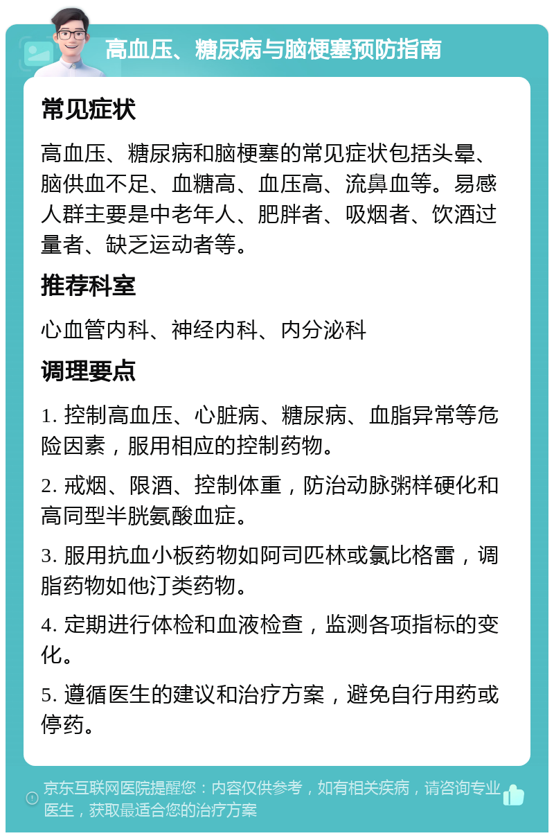 高血压、糖尿病与脑梗塞预防指南 常见症状 高血压、糖尿病和脑梗塞的常见症状包括头晕、脑供血不足、血糖高、血压高、流鼻血等。易感人群主要是中老年人、肥胖者、吸烟者、饮酒过量者、缺乏运动者等。 推荐科室 心血管内科、神经内科、内分泌科 调理要点 1. 控制高血压、心脏病、糖尿病、血脂异常等危险因素，服用相应的控制药物。 2. 戒烟、限酒、控制体重，防治动脉粥样硬化和高同型半胱氨酸血症。 3. 服用抗血小板药物如阿司匹林或氯比格雷，调脂药物如他汀类药物。 4. 定期进行体检和血液检查，监测各项指标的变化。 5. 遵循医生的建议和治疗方案，避免自行用药或停药。