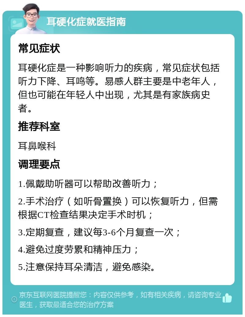 耳硬化症就医指南 常见症状 耳硬化症是一种影响听力的疾病，常见症状包括听力下降、耳鸣等。易感人群主要是中老年人，但也可能在年轻人中出现，尤其是有家族病史者。 推荐科室 耳鼻喉科 调理要点 1.佩戴助听器可以帮助改善听力； 2.手术治疗（如听骨置换）可以恢复听力，但需根据CT检查结果决定手术时机； 3.定期复查，建议每3-6个月复查一次； 4.避免过度劳累和精神压力； 5.注意保持耳朵清洁，避免感染。