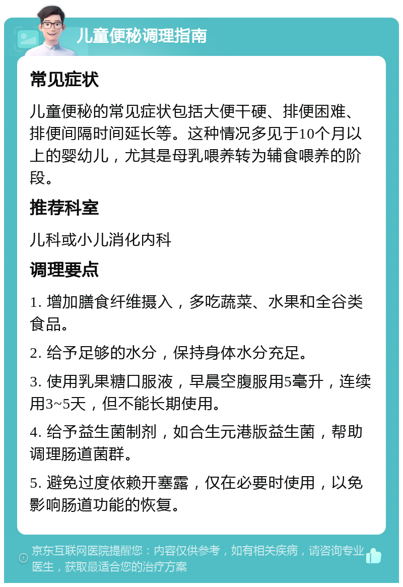 儿童便秘调理指南 常见症状 儿童便秘的常见症状包括大便干硬、排便困难、排便间隔时间延长等。这种情况多见于10个月以上的婴幼儿，尤其是母乳喂养转为辅食喂养的阶段。 推荐科室 儿科或小儿消化内科 调理要点 1. 增加膳食纤维摄入，多吃蔬菜、水果和全谷类食品。 2. 给予足够的水分，保持身体水分充足。 3. 使用乳果糖口服液，早晨空腹服用5毫升，连续用3~5天，但不能长期使用。 4. 给予益生菌制剂，如合生元港版益生菌，帮助调理肠道菌群。 5. 避免过度依赖开塞露，仅在必要时使用，以免影响肠道功能的恢复。