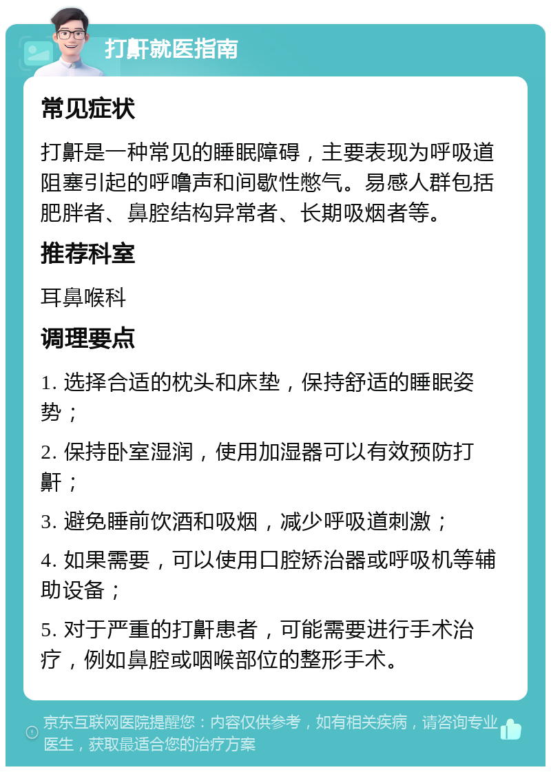 打鼾就医指南 常见症状 打鼾是一种常见的睡眠障碍，主要表现为呼吸道阻塞引起的呼噜声和间歇性憋气。易感人群包括肥胖者、鼻腔结构异常者、长期吸烟者等。 推荐科室 耳鼻喉科 调理要点 1. 选择合适的枕头和床垫，保持舒适的睡眠姿势； 2. 保持卧室湿润，使用加湿器可以有效预防打鼾； 3. 避免睡前饮酒和吸烟，减少呼吸道刺激； 4. 如果需要，可以使用口腔矫治器或呼吸机等辅助设备； 5. 对于严重的打鼾患者，可能需要进行手术治疗，例如鼻腔或咽喉部位的整形手术。