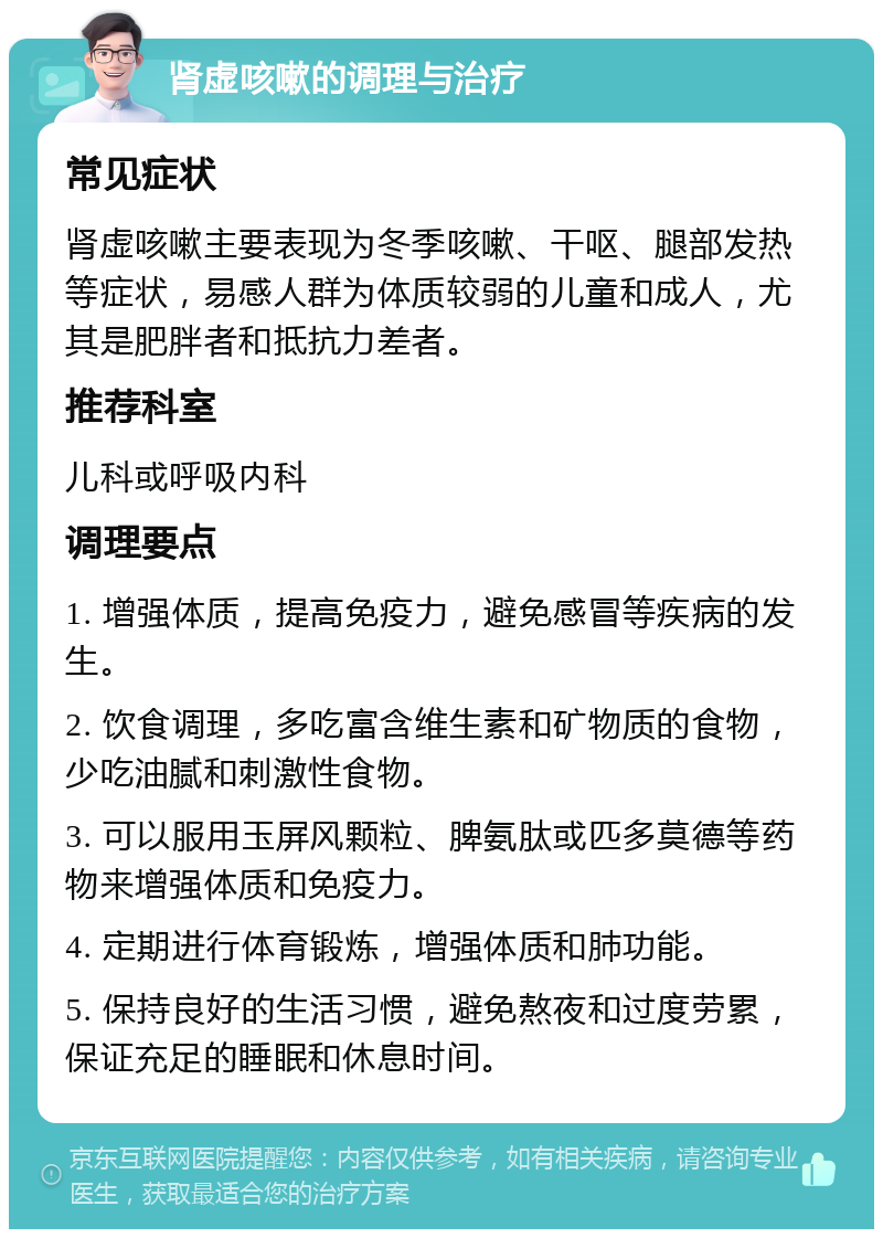 肾虚咳嗽的调理与治疗 常见症状 肾虚咳嗽主要表现为冬季咳嗽、干呕、腿部发热等症状，易感人群为体质较弱的儿童和成人，尤其是肥胖者和抵抗力差者。 推荐科室 儿科或呼吸内科 调理要点 1. 增强体质，提高免疫力，避免感冒等疾病的发生。 2. 饮食调理，多吃富含维生素和矿物质的食物，少吃油腻和刺激性食物。 3. 可以服用玉屏风颗粒、脾氨肽或匹多莫德等药物来增强体质和免疫力。 4. 定期进行体育锻炼，增强体质和肺功能。 5. 保持良好的生活习惯，避免熬夜和过度劳累，保证充足的睡眠和休息时间。