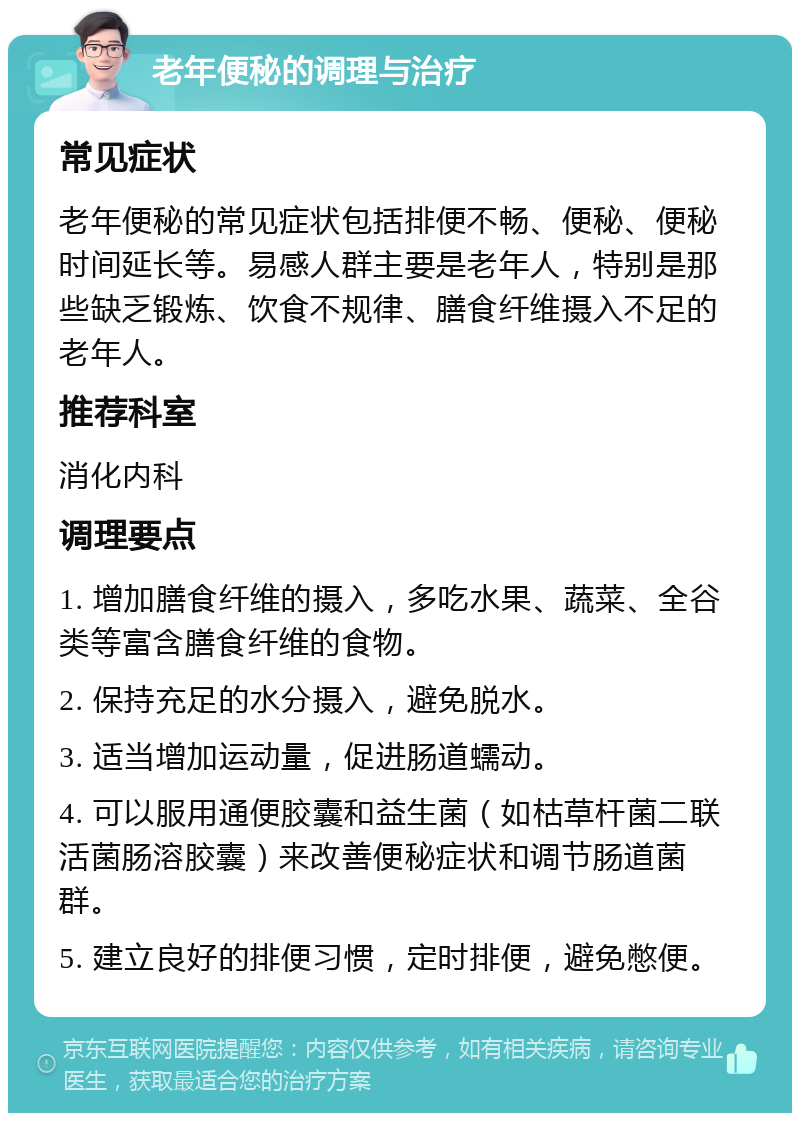 老年便秘的调理与治疗 常见症状 老年便秘的常见症状包括排便不畅、便秘、便秘时间延长等。易感人群主要是老年人，特别是那些缺乏锻炼、饮食不规律、膳食纤维摄入不足的老年人。 推荐科室 消化内科 调理要点 1. 增加膳食纤维的摄入，多吃水果、蔬菜、全谷类等富含膳食纤维的食物。 2. 保持充足的水分摄入，避免脱水。 3. 适当增加运动量，促进肠道蠕动。 4. 可以服用通便胶囊和益生菌（如枯草杆菌二联活菌肠溶胶囊）来改善便秘症状和调节肠道菌群。 5. 建立良好的排便习惯，定时排便，避免憋便。