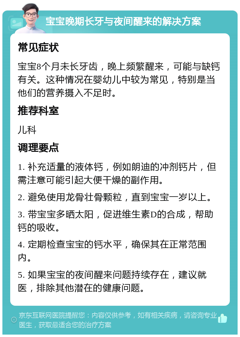 宝宝晚期长牙与夜间醒来的解决方案 常见症状 宝宝8个月未长牙齿，晚上频繁醒来，可能与缺钙有关。这种情况在婴幼儿中较为常见，特别是当他们的营养摄入不足时。 推荐科室 儿科 调理要点 1. 补充适量的液体钙，例如朗迪的冲剂钙片，但需注意可能引起大便干燥的副作用。 2. 避免使用龙骨壮骨颗粒，直到宝宝一岁以上。 3. 带宝宝多晒太阳，促进维生素D的合成，帮助钙的吸收。 4. 定期检查宝宝的钙水平，确保其在正常范围内。 5. 如果宝宝的夜间醒来问题持续存在，建议就医，排除其他潜在的健康问题。