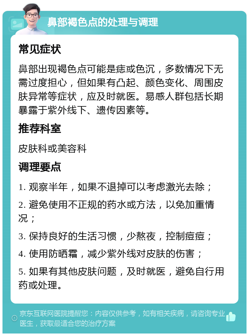 鼻部褐色点的处理与调理 常见症状 鼻部出现褐色点可能是痣或色沉，多数情况下无需过度担心，但如果有凸起、颜色变化、周围皮肤异常等症状，应及时就医。易感人群包括长期暴露于紫外线下、遗传因素等。 推荐科室 皮肤科或美容科 调理要点 1. 观察半年，如果不退掉可以考虑激光去除； 2. 避免使用不正规的药水或方法，以免加重情况； 3. 保持良好的生活习惯，少熬夜，控制痘痘； 4. 使用防晒霜，减少紫外线对皮肤的伤害； 5. 如果有其他皮肤问题，及时就医，避免自行用药或处理。