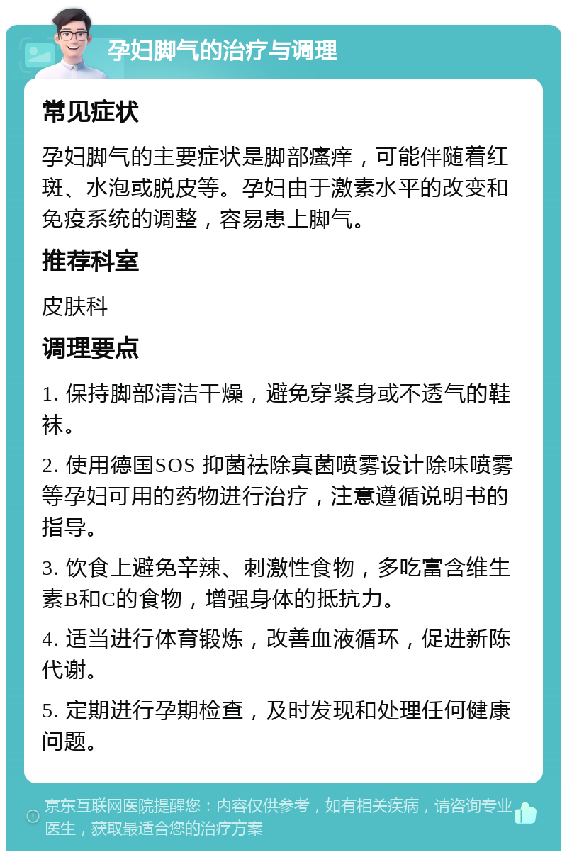 孕妇脚气的治疗与调理 常见症状 孕妇脚气的主要症状是脚部瘙痒，可能伴随着红斑、水泡或脱皮等。孕妇由于激素水平的改变和免疫系统的调整，容易患上脚气。 推荐科室 皮肤科 调理要点 1. 保持脚部清洁干燥，避免穿紧身或不透气的鞋袜。 2. 使用德国SOS 抑菌祛除真菌喷雾设计除味喷雾等孕妇可用的药物进行治疗，注意遵循说明书的指导。 3. 饮食上避免辛辣、刺激性食物，多吃富含维生素B和C的食物，增强身体的抵抗力。 4. 适当进行体育锻炼，改善血液循环，促进新陈代谢。 5. 定期进行孕期检查，及时发现和处理任何健康问题。