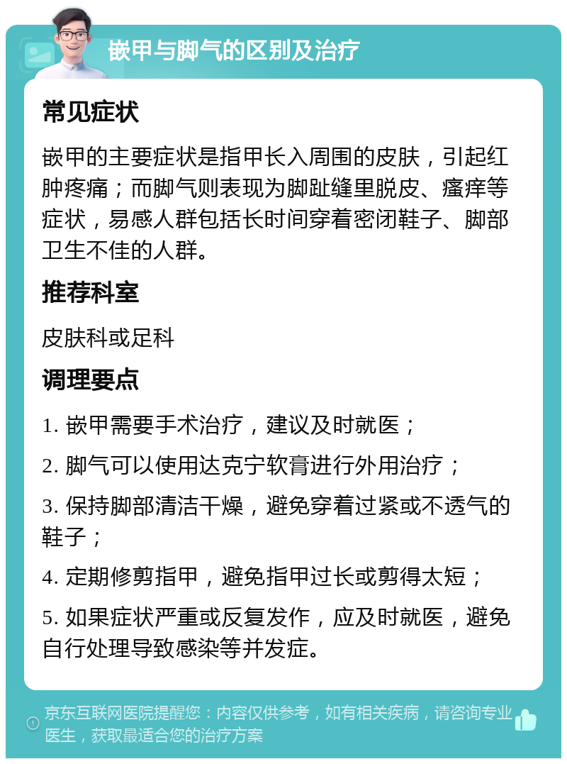 嵌甲与脚气的区别及治疗 常见症状 嵌甲的主要症状是指甲长入周围的皮肤，引起红肿疼痛；而脚气则表现为脚趾缝里脱皮、瘙痒等症状，易感人群包括长时间穿着密闭鞋子、脚部卫生不佳的人群。 推荐科室 皮肤科或足科 调理要点 1. 嵌甲需要手术治疗，建议及时就医； 2. 脚气可以使用达克宁软膏进行外用治疗； 3. 保持脚部清洁干燥，避免穿着过紧或不透气的鞋子； 4. 定期修剪指甲，避免指甲过长或剪得太短； 5. 如果症状严重或反复发作，应及时就医，避免自行处理导致感染等并发症。