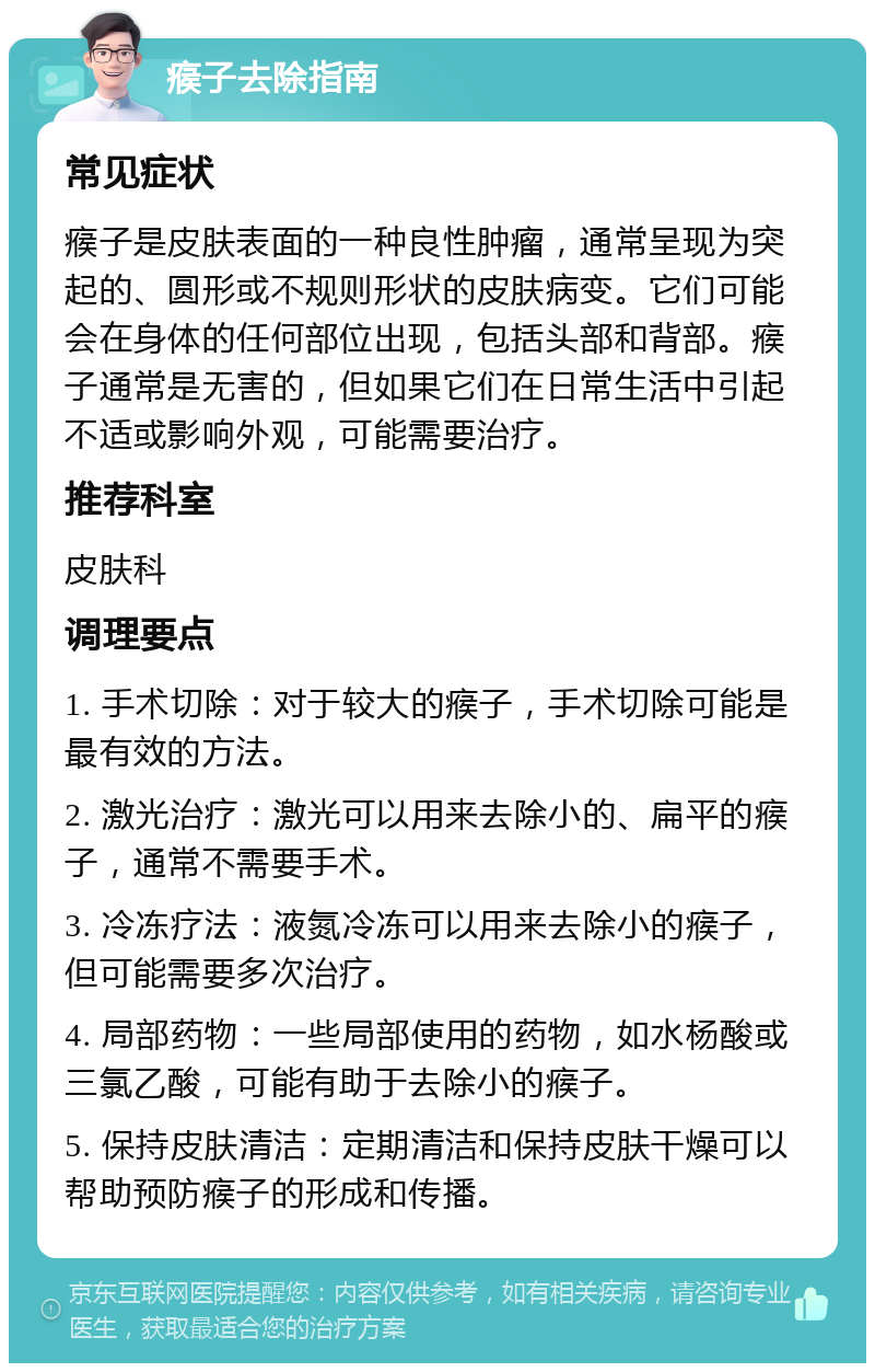 瘊子去除指南 常见症状 瘊子是皮肤表面的一种良性肿瘤，通常呈现为突起的、圆形或不规则形状的皮肤病变。它们可能会在身体的任何部位出现，包括头部和背部。瘊子通常是无害的，但如果它们在日常生活中引起不适或影响外观，可能需要治疗。 推荐科室 皮肤科 调理要点 1. 手术切除：对于较大的瘊子，手术切除可能是最有效的方法。 2. 激光治疗：激光可以用来去除小的、扁平的瘊子，通常不需要手术。 3. 冷冻疗法：液氮冷冻可以用来去除小的瘊子，但可能需要多次治疗。 4. 局部药物：一些局部使用的药物，如水杨酸或三氯乙酸，可能有助于去除小的瘊子。 5. 保持皮肤清洁：定期清洁和保持皮肤干燥可以帮助预防瘊子的形成和传播。