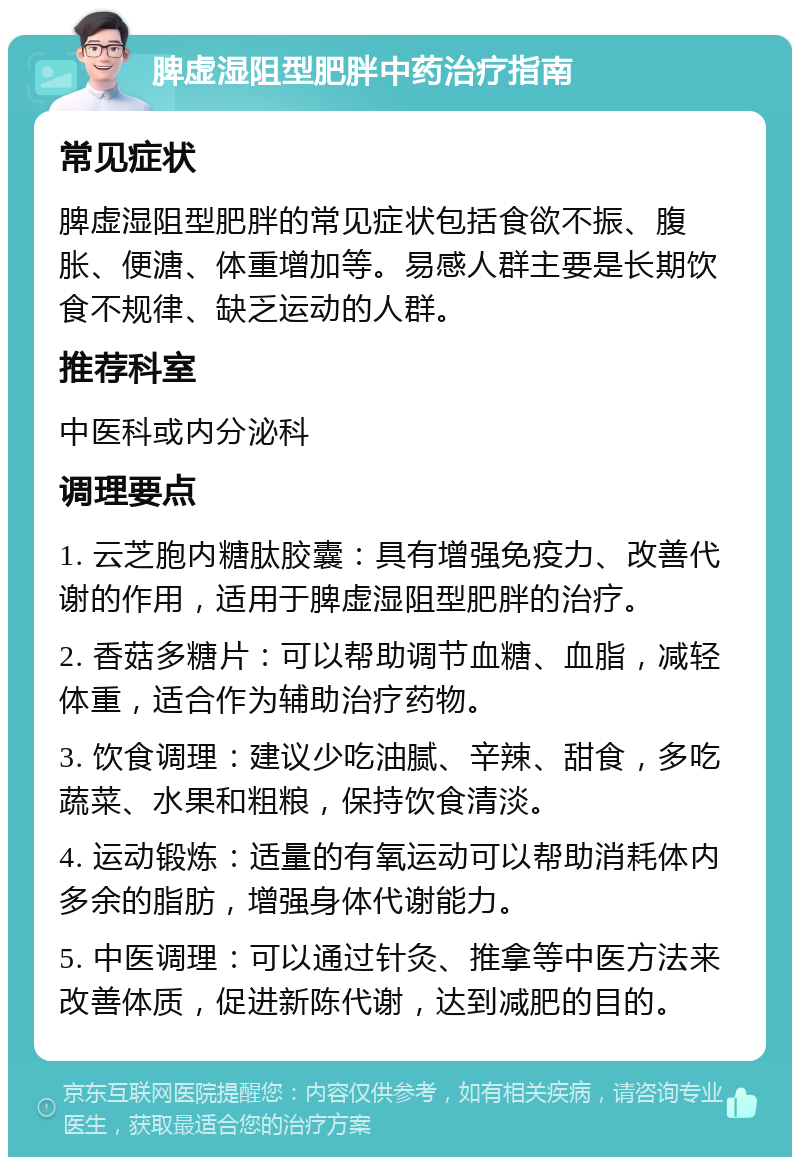 脾虚湿阻型肥胖中药治疗指南 常见症状 脾虚湿阻型肥胖的常见症状包括食欲不振、腹胀、便溏、体重增加等。易感人群主要是长期饮食不规律、缺乏运动的人群。 推荐科室 中医科或内分泌科 调理要点 1. 云芝胞内糖肽胶囊：具有增强免疫力、改善代谢的作用，适用于脾虚湿阻型肥胖的治疗。 2. 香菇多糖片：可以帮助调节血糖、血脂，减轻体重，适合作为辅助治疗药物。 3. 饮食调理：建议少吃油腻、辛辣、甜食，多吃蔬菜、水果和粗粮，保持饮食清淡。 4. 运动锻炼：适量的有氧运动可以帮助消耗体内多余的脂肪，增强身体代谢能力。 5. 中医调理：可以通过针灸、推拿等中医方法来改善体质，促进新陈代谢，达到减肥的目的。