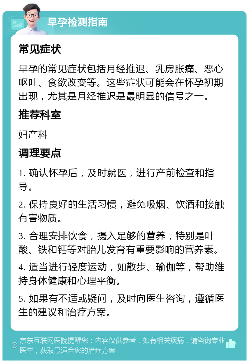 早孕检测指南 常见症状 早孕的常见症状包括月经推迟、乳房胀痛、恶心呕吐、食欲改变等。这些症状可能会在怀孕初期出现，尤其是月经推迟是最明显的信号之一。 推荐科室 妇产科 调理要点 1. 确认怀孕后，及时就医，进行产前检查和指导。 2. 保持良好的生活习惯，避免吸烟、饮酒和接触有害物质。 3. 合理安排饮食，摄入足够的营养，特别是叶酸、铁和钙等对胎儿发育有重要影响的营养素。 4. 适当进行轻度运动，如散步、瑜伽等，帮助维持身体健康和心理平衡。 5. 如果有不适或疑问，及时向医生咨询，遵循医生的建议和治疗方案。