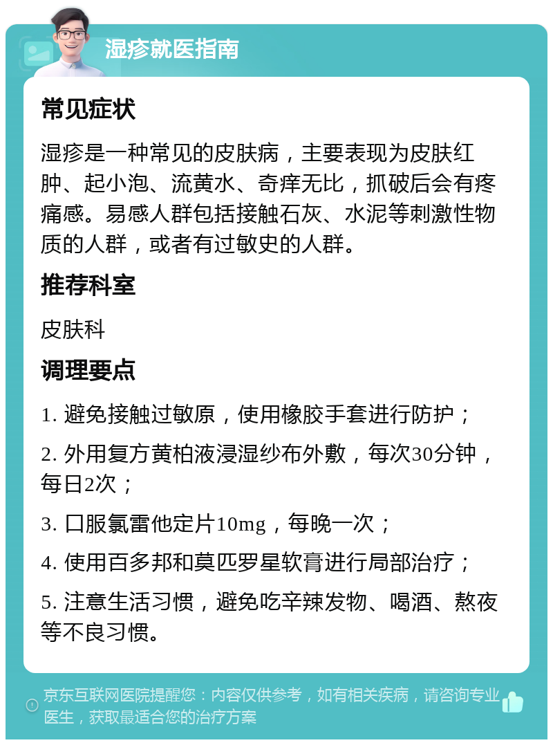 湿疹就医指南 常见症状 湿疹是一种常见的皮肤病，主要表现为皮肤红肿、起小泡、流黄水、奇痒无比，抓破后会有疼痛感。易感人群包括接触石灰、水泥等刺激性物质的人群，或者有过敏史的人群。 推荐科室 皮肤科 调理要点 1. 避免接触过敏原，使用橡胶手套进行防护； 2. 外用复方黄柏液浸湿纱布外敷，每次30分钟，每日2次； 3. 口服氯雷他定片10mg，每晚一次； 4. 使用百多邦和莫匹罗星软膏进行局部治疗； 5. 注意生活习惯，避免吃辛辣发物、喝酒、熬夜等不良习惯。