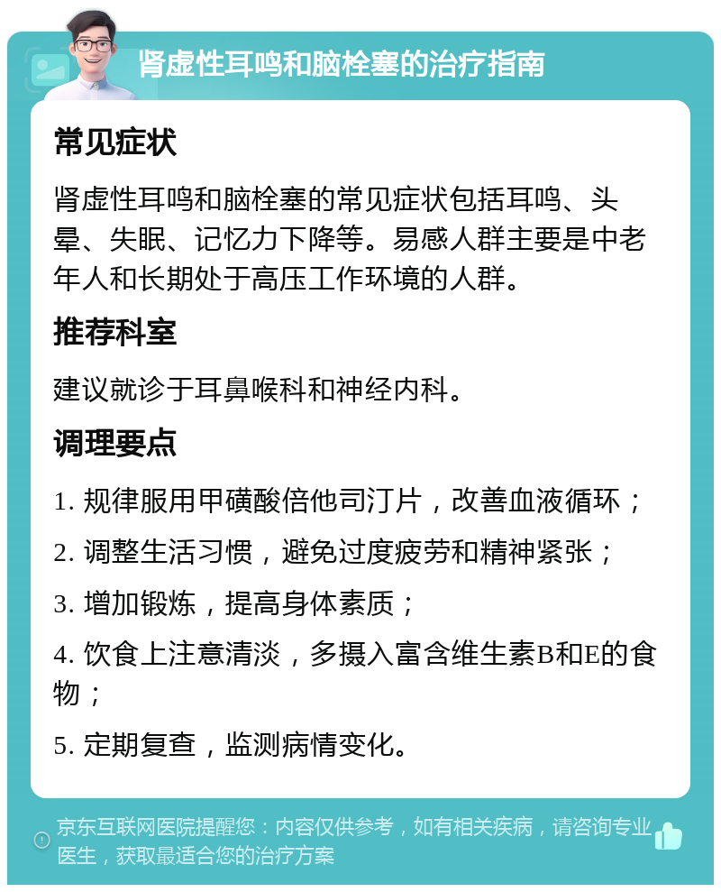 肾虚性耳鸣和脑栓塞的治疗指南 常见症状 肾虚性耳鸣和脑栓塞的常见症状包括耳鸣、头晕、失眠、记忆力下降等。易感人群主要是中老年人和长期处于高压工作环境的人群。 推荐科室 建议就诊于耳鼻喉科和神经内科。 调理要点 1. 规律服用甲磺酸倍他司汀片，改善血液循环； 2. 调整生活习惯，避免过度疲劳和精神紧张； 3. 增加锻炼，提高身体素质； 4. 饮食上注意清淡，多摄入富含维生素B和E的食物； 5. 定期复查，监测病情变化。