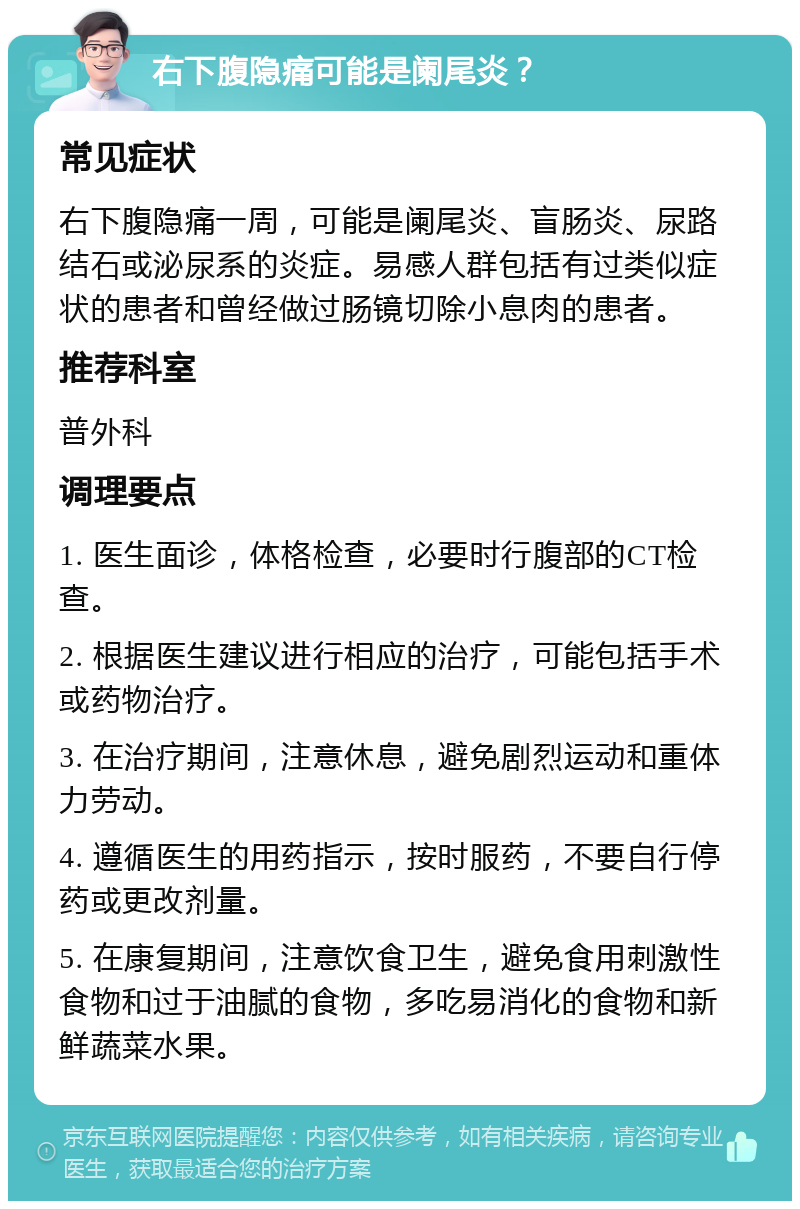 右下腹隐痛可能是阑尾炎？ 常见症状 右下腹隐痛一周，可能是阑尾炎、盲肠炎、尿路结石或泌尿系的炎症。易感人群包括有过类似症状的患者和曾经做过肠镜切除小息肉的患者。 推荐科室 普外科 调理要点 1. 医生面诊，体格检查，必要时行腹部的CT检查。 2. 根据医生建议进行相应的治疗，可能包括手术或药物治疗。 3. 在治疗期间，注意休息，避免剧烈运动和重体力劳动。 4. 遵循医生的用药指示，按时服药，不要自行停药或更改剂量。 5. 在康复期间，注意饮食卫生，避免食用刺激性食物和过于油腻的食物，多吃易消化的食物和新鲜蔬菜水果。