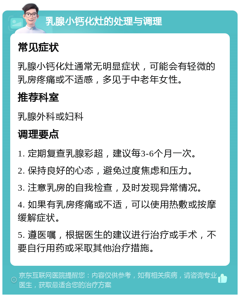 乳腺小钙化灶的处理与调理 常见症状 乳腺小钙化灶通常无明显症状，可能会有轻微的乳房疼痛或不适感，多见于中老年女性。 推荐科室 乳腺外科或妇科 调理要点 1. 定期复查乳腺彩超，建议每3-6个月一次。 2. 保持良好的心态，避免过度焦虑和压力。 3. 注意乳房的自我检查，及时发现异常情况。 4. 如果有乳房疼痛或不适，可以使用热敷或按摩缓解症状。 5. 遵医嘱，根据医生的建议进行治疗或手术，不要自行用药或采取其他治疗措施。