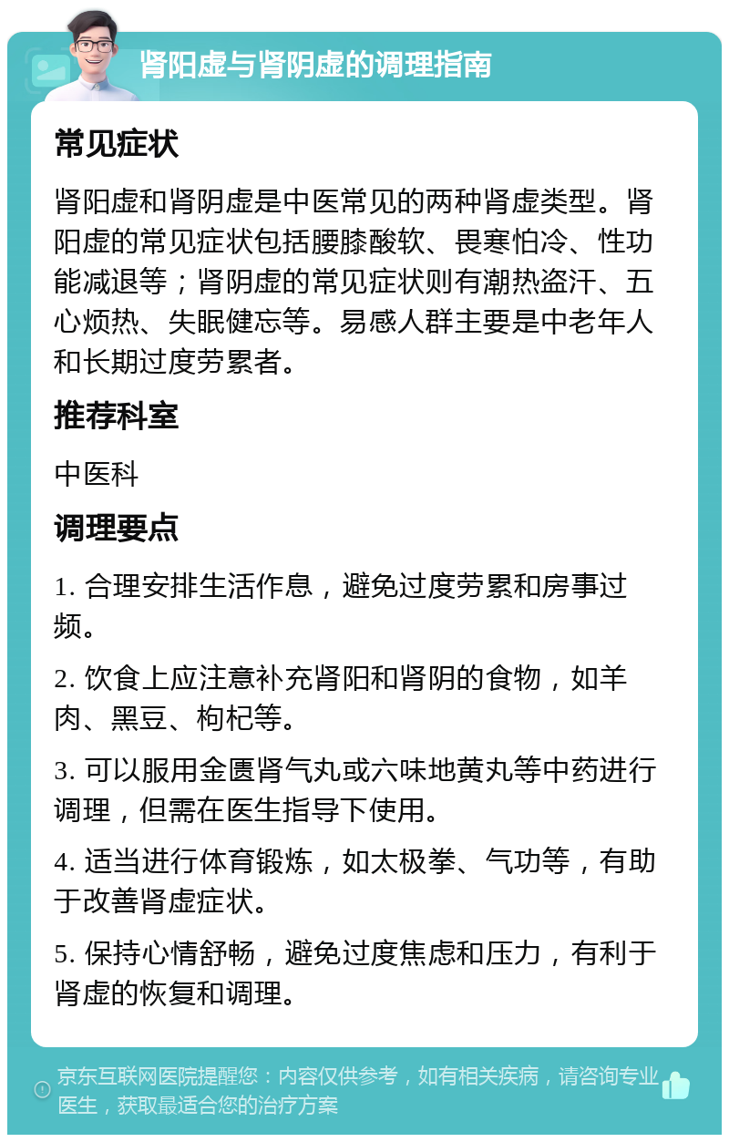 肾阳虚与肾阴虚的调理指南 常见症状 肾阳虚和肾阴虚是中医常见的两种肾虚类型。肾阳虚的常见症状包括腰膝酸软、畏寒怕冷、性功能减退等；肾阴虚的常见症状则有潮热盗汗、五心烦热、失眠健忘等。易感人群主要是中老年人和长期过度劳累者。 推荐科室 中医科 调理要点 1. 合理安排生活作息，避免过度劳累和房事过频。 2. 饮食上应注意补充肾阳和肾阴的食物，如羊肉、黑豆、枸杞等。 3. 可以服用金匮肾气丸或六味地黄丸等中药进行调理，但需在医生指导下使用。 4. 适当进行体育锻炼，如太极拳、气功等，有助于改善肾虚症状。 5. 保持心情舒畅，避免过度焦虑和压力，有利于肾虚的恢复和调理。