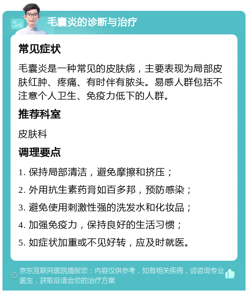 毛囊炎的诊断与治疗 常见症状 毛囊炎是一种常见的皮肤病，主要表现为局部皮肤红肿、疼痛、有时伴有脓头。易感人群包括不注意个人卫生、免疫力低下的人群。 推荐科室 皮肤科 调理要点 1. 保持局部清洁，避免摩擦和挤压； 2. 外用抗生素药膏如百多邦，预防感染； 3. 避免使用刺激性强的洗发水和化妆品； 4. 加强免疫力，保持良好的生活习惯； 5. 如症状加重或不见好转，应及时就医。