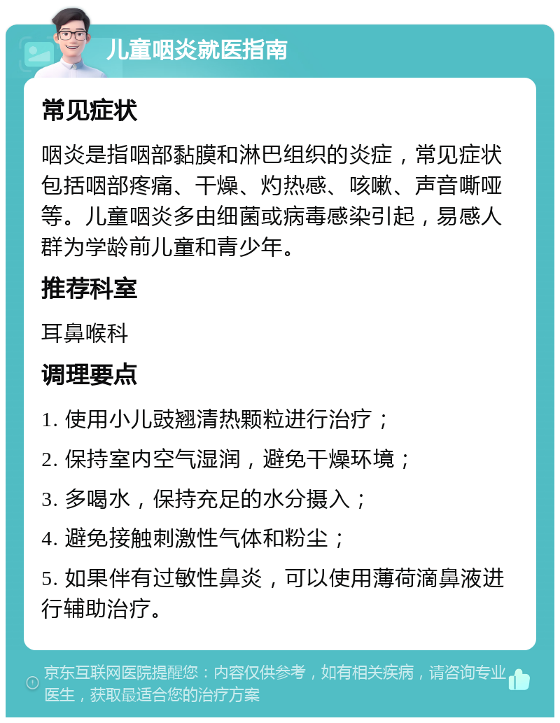 儿童咽炎就医指南 常见症状 咽炎是指咽部黏膜和淋巴组织的炎症，常见症状包括咽部疼痛、干燥、灼热感、咳嗽、声音嘶哑等。儿童咽炎多由细菌或病毒感染引起，易感人群为学龄前儿童和青少年。 推荐科室 耳鼻喉科 调理要点 1. 使用小儿豉翘清热颗粒进行治疗； 2. 保持室内空气湿润，避免干燥环境； 3. 多喝水，保持充足的水分摄入； 4. 避免接触刺激性气体和粉尘； 5. 如果伴有过敏性鼻炎，可以使用薄荷滴鼻液进行辅助治疗。