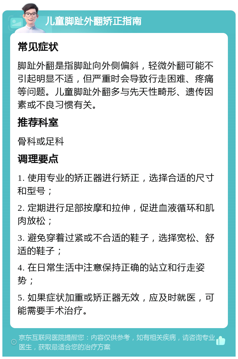 儿童脚趾外翻矫正指南 常见症状 脚趾外翻是指脚趾向外侧偏斜，轻微外翻可能不引起明显不适，但严重时会导致行走困难、疼痛等问题。儿童脚趾外翻多与先天性畸形、遗传因素或不良习惯有关。 推荐科室 骨科或足科 调理要点 1. 使用专业的矫正器进行矫正，选择合适的尺寸和型号； 2. 定期进行足部按摩和拉伸，促进血液循环和肌肉放松； 3. 避免穿着过紧或不合适的鞋子，选择宽松、舒适的鞋子； 4. 在日常生活中注意保持正确的站立和行走姿势； 5. 如果症状加重或矫正器无效，应及时就医，可能需要手术治疗。