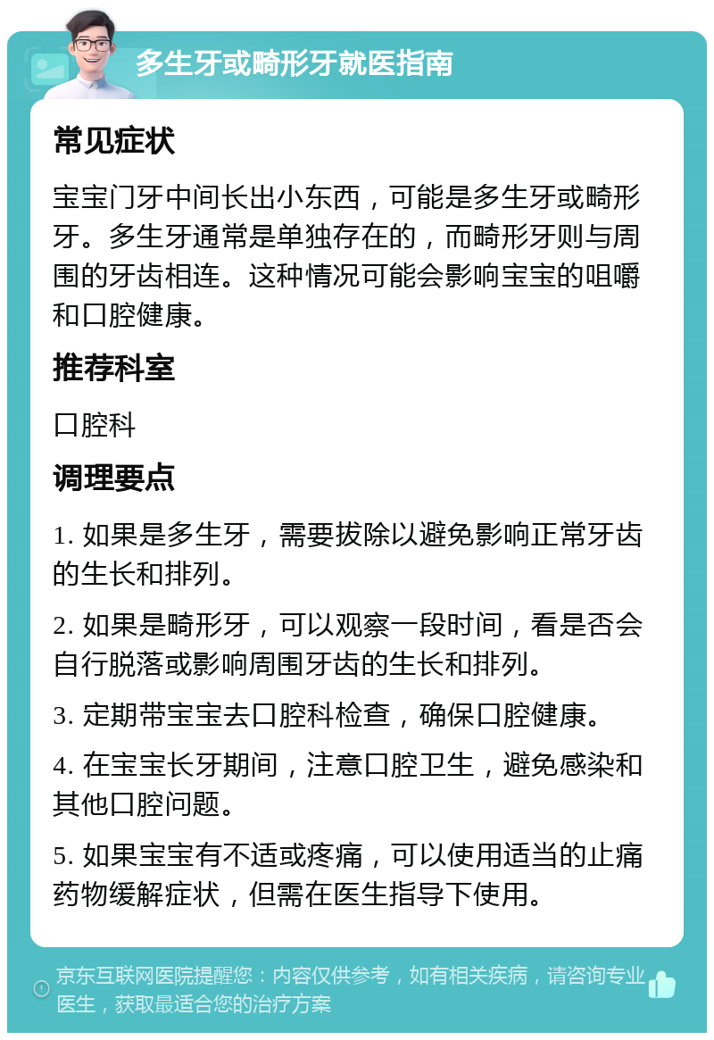 多生牙或畸形牙就医指南 常见症状 宝宝门牙中间长出小东西，可能是多生牙或畸形牙。多生牙通常是单独存在的，而畸形牙则与周围的牙齿相连。这种情况可能会影响宝宝的咀嚼和口腔健康。 推荐科室 口腔科 调理要点 1. 如果是多生牙，需要拔除以避免影响正常牙齿的生长和排列。 2. 如果是畸形牙，可以观察一段时间，看是否会自行脱落或影响周围牙齿的生长和排列。 3. 定期带宝宝去口腔科检查，确保口腔健康。 4. 在宝宝长牙期间，注意口腔卫生，避免感染和其他口腔问题。 5. 如果宝宝有不适或疼痛，可以使用适当的止痛药物缓解症状，但需在医生指导下使用。