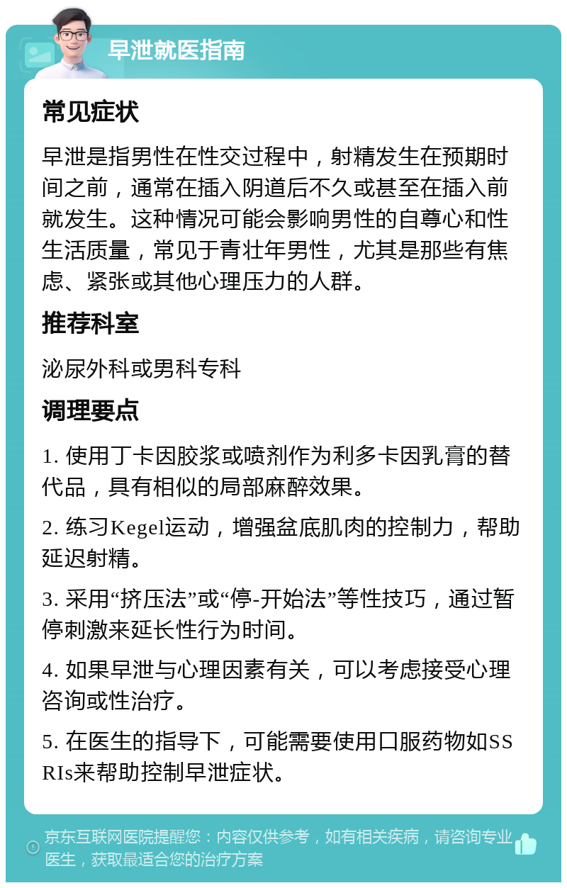 早泄就医指南 常见症状 早泄是指男性在性交过程中，射精发生在预期时间之前，通常在插入阴道后不久或甚至在插入前就发生。这种情况可能会影响男性的自尊心和性生活质量，常见于青壮年男性，尤其是那些有焦虑、紧张或其他心理压力的人群。 推荐科室 泌尿外科或男科专科 调理要点 1. 使用丁卡因胶浆或喷剂作为利多卡因乳膏的替代品，具有相似的局部麻醉效果。 2. 练习Kegel运动，增强盆底肌肉的控制力，帮助延迟射精。 3. 采用“挤压法”或“停-开始法”等性技巧，通过暂停刺激来延长性行为时间。 4. 如果早泄与心理因素有关，可以考虑接受心理咨询或性治疗。 5. 在医生的指导下，可能需要使用口服药物如SSRIs来帮助控制早泄症状。