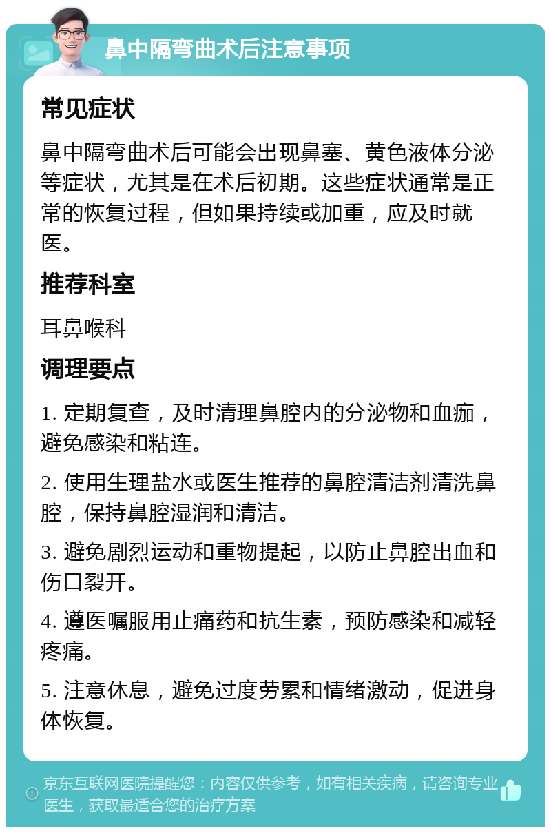 鼻中隔弯曲术后注意事项 常见症状 鼻中隔弯曲术后可能会出现鼻塞、黄色液体分泌等症状，尤其是在术后初期。这些症状通常是正常的恢复过程，但如果持续或加重，应及时就医。 推荐科室 耳鼻喉科 调理要点 1. 定期复查，及时清理鼻腔内的分泌物和血痂，避免感染和粘连。 2. 使用生理盐水或医生推荐的鼻腔清洁剂清洗鼻腔，保持鼻腔湿润和清洁。 3. 避免剧烈运动和重物提起，以防止鼻腔出血和伤口裂开。 4. 遵医嘱服用止痛药和抗生素，预防感染和减轻疼痛。 5. 注意休息，避免过度劳累和情绪激动，促进身体恢复。