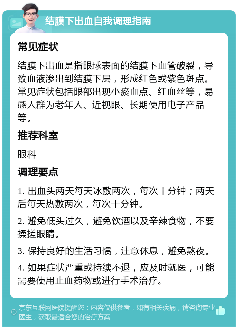 结膜下出血自我调理指南 常见症状 结膜下出血是指眼球表面的结膜下血管破裂，导致血液渗出到结膜下层，形成红色或紫色斑点。常见症状包括眼部出现小瘀血点、红血丝等，易感人群为老年人、近视眼、长期使用电子产品等。 推荐科室 眼科 调理要点 1. 出血头两天每天冰敷两次，每次十分钟；两天后每天热敷两次，每次十分钟。 2. 避免低头过久，避免饮酒以及辛辣食物，不要揉搓眼睛。 3. 保持良好的生活习惯，注意休息，避免熬夜。 4. 如果症状严重或持续不退，应及时就医，可能需要使用止血药物或进行手术治疗。