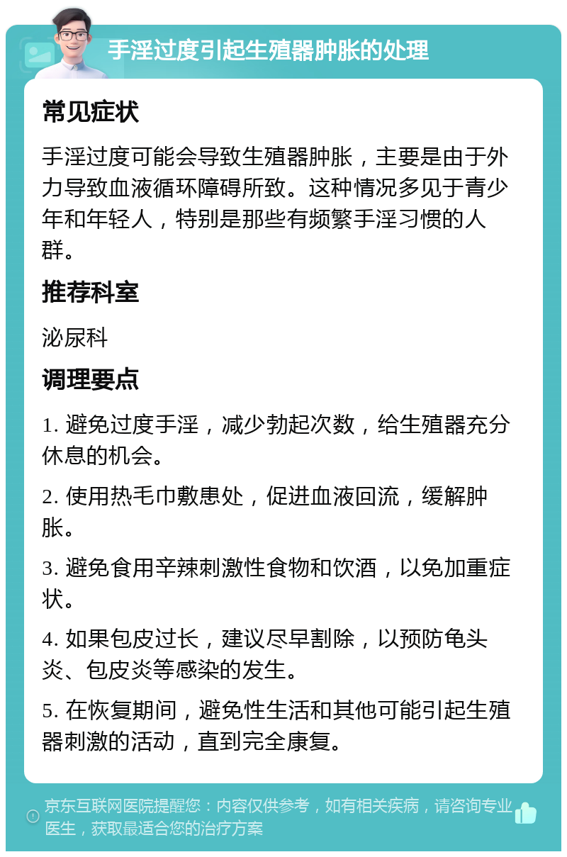 手淫过度引起生殖器肿胀的处理 常见症状 手淫过度可能会导致生殖器肿胀，主要是由于外力导致血液循环障碍所致。这种情况多见于青少年和年轻人，特别是那些有频繁手淫习惯的人群。 推荐科室 泌尿科 调理要点 1. 避免过度手淫，减少勃起次数，给生殖器充分休息的机会。 2. 使用热毛巾敷患处，促进血液回流，缓解肿胀。 3. 避免食用辛辣刺激性食物和饮酒，以免加重症状。 4. 如果包皮过长，建议尽早割除，以预防龟头炎、包皮炎等感染的发生。 5. 在恢复期间，避免性生活和其他可能引起生殖器刺激的活动，直到完全康复。