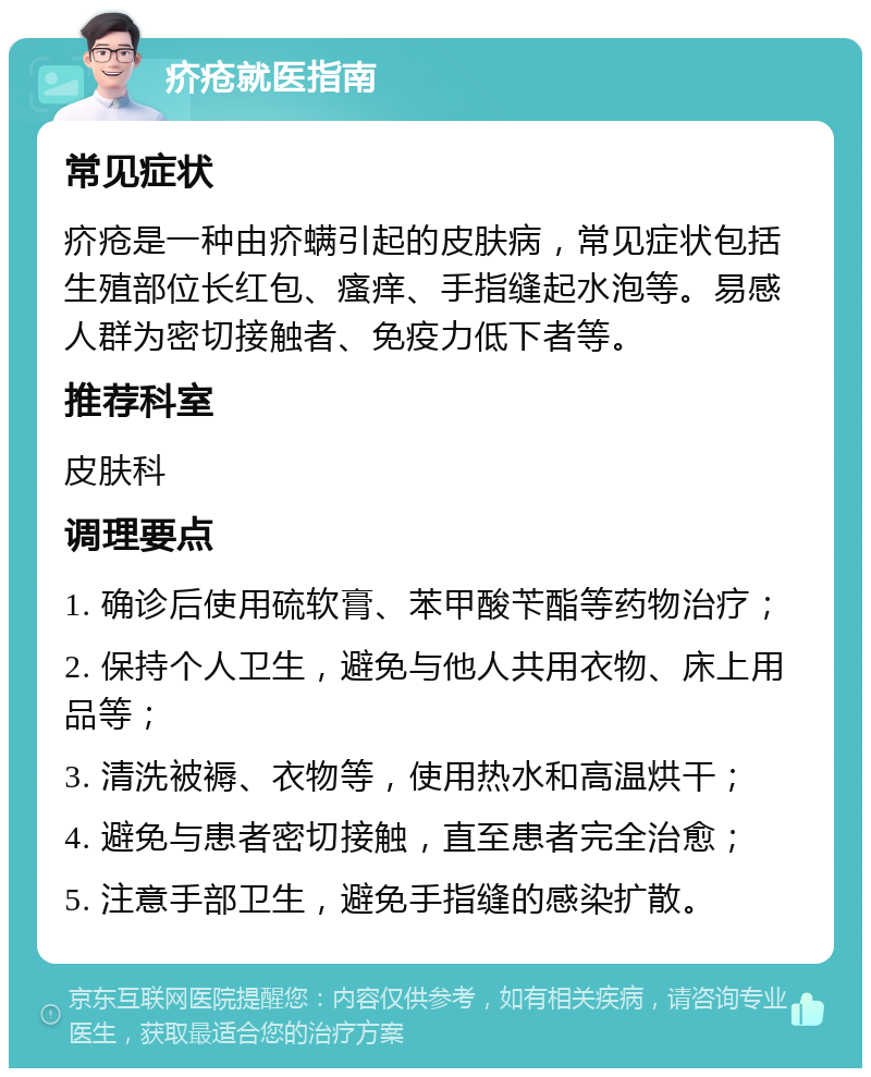 疥疮就医指南 常见症状 疥疮是一种由疥螨引起的皮肤病，常见症状包括生殖部位长红包、瘙痒、手指缝起水泡等。易感人群为密切接触者、免疫力低下者等。 推荐科室 皮肤科 调理要点 1. 确诊后使用硫软膏、苯甲酸苄酯等药物治疗； 2. 保持个人卫生，避免与他人共用衣物、床上用品等； 3. 清洗被褥、衣物等，使用热水和高温烘干； 4. 避免与患者密切接触，直至患者完全治愈； 5. 注意手部卫生，避免手指缝的感染扩散。