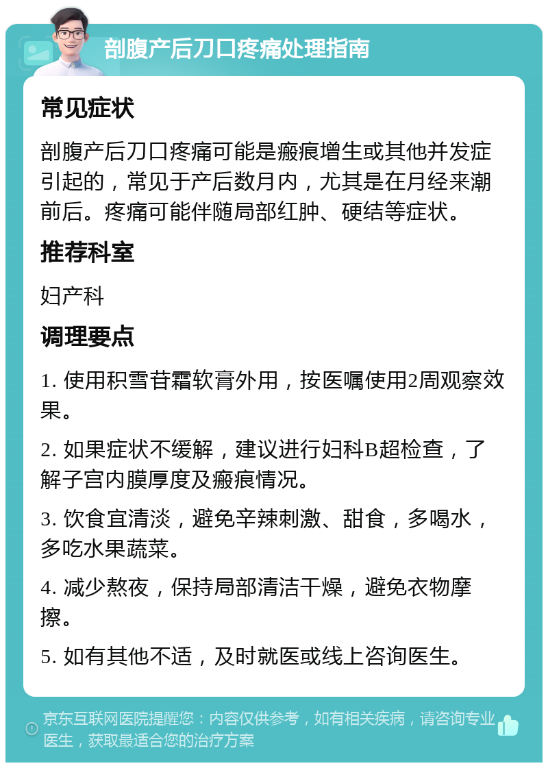 剖腹产后刀口疼痛处理指南 常见症状 剖腹产后刀口疼痛可能是瘢痕增生或其他并发症引起的，常见于产后数月内，尤其是在月经来潮前后。疼痛可能伴随局部红肿、硬结等症状。 推荐科室 妇产科 调理要点 1. 使用积雪苷霜软膏外用，按医嘱使用2周观察效果。 2. 如果症状不缓解，建议进行妇科B超检查，了解子宫内膜厚度及瘢痕情况。 3. 饮食宜清淡，避免辛辣刺激、甜食，多喝水，多吃水果蔬菜。 4. 减少熬夜，保持局部清洁干燥，避免衣物摩擦。 5. 如有其他不适，及时就医或线上咨询医生。