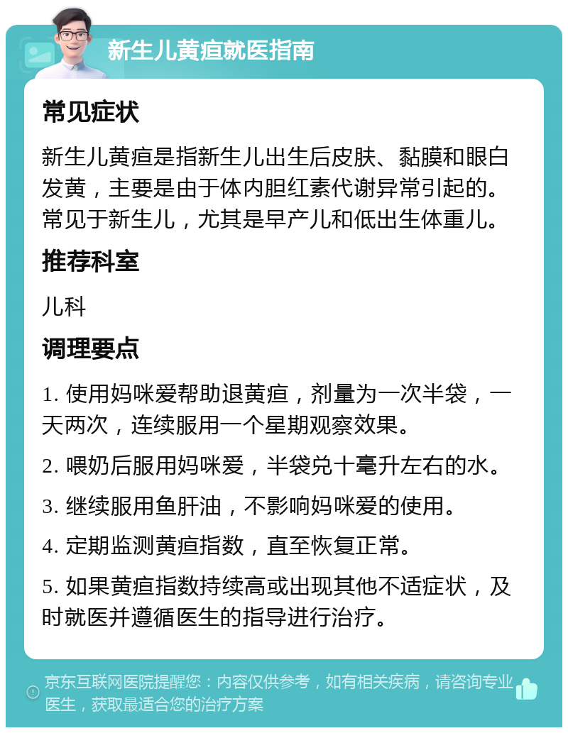 新生儿黄疸就医指南 常见症状 新生儿黄疸是指新生儿出生后皮肤、黏膜和眼白发黄，主要是由于体内胆红素代谢异常引起的。常见于新生儿，尤其是早产儿和低出生体重儿。 推荐科室 儿科 调理要点 1. 使用妈咪爱帮助退黄疸，剂量为一次半袋，一天两次，连续服用一个星期观察效果。 2. 喂奶后服用妈咪爱，半袋兑十毫升左右的水。 3. 继续服用鱼肝油，不影响妈咪爱的使用。 4. 定期监测黄疸指数，直至恢复正常。 5. 如果黄疸指数持续高或出现其他不适症状，及时就医并遵循医生的指导进行治疗。