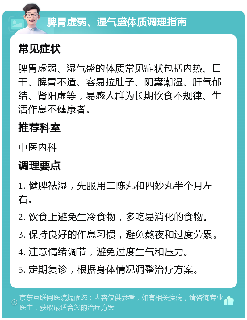 脾胃虚弱、湿气盛体质调理指南 常见症状 脾胃虚弱、湿气盛的体质常见症状包括内热、口干、脾胃不适、容易拉肚子、阴囊潮湿、肝气郁结、肾阳虚等，易感人群为长期饮食不规律、生活作息不健康者。 推荐科室 中医内科 调理要点 1. 健脾祛湿，先服用二陈丸和四妙丸半个月左右。 2. 饮食上避免生冷食物，多吃易消化的食物。 3. 保持良好的作息习惯，避免熬夜和过度劳累。 4. 注意情绪调节，避免过度生气和压力。 5. 定期复诊，根据身体情况调整治疗方案。