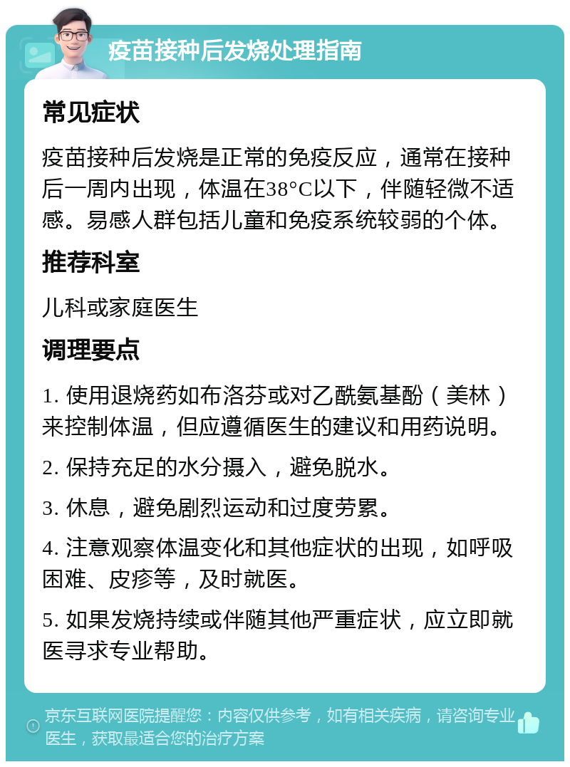 疫苗接种后发烧处理指南 常见症状 疫苗接种后发烧是正常的免疫反应，通常在接种后一周内出现，体温在38°C以下，伴随轻微不适感。易感人群包括儿童和免疫系统较弱的个体。 推荐科室 儿科或家庭医生 调理要点 1. 使用退烧药如布洛芬或对乙酰氨基酚（美林）来控制体温，但应遵循医生的建议和用药说明。 2. 保持充足的水分摄入，避免脱水。 3. 休息，避免剧烈运动和过度劳累。 4. 注意观察体温变化和其他症状的出现，如呼吸困难、皮疹等，及时就医。 5. 如果发烧持续或伴随其他严重症状，应立即就医寻求专业帮助。