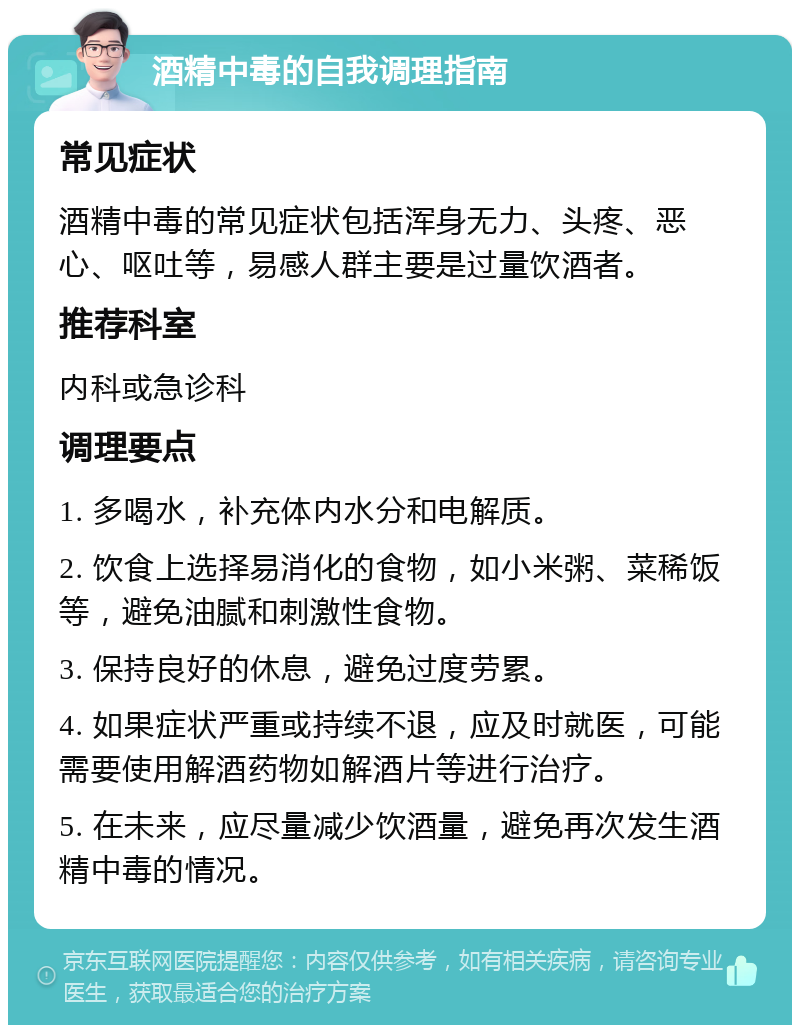 酒精中毒的自我调理指南 常见症状 酒精中毒的常见症状包括浑身无力、头疼、恶心、呕吐等，易感人群主要是过量饮酒者。 推荐科室 内科或急诊科 调理要点 1. 多喝水，补充体内水分和电解质。 2. 饮食上选择易消化的食物，如小米粥、菜稀饭等，避免油腻和刺激性食物。 3. 保持良好的休息，避免过度劳累。 4. 如果症状严重或持续不退，应及时就医，可能需要使用解酒药物如解酒片等进行治疗。 5. 在未来，应尽量减少饮酒量，避免再次发生酒精中毒的情况。