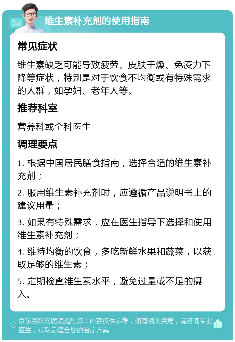 维生素补充剂的使用指南 常见症状 维生素缺乏可能导致疲劳、皮肤干燥、免疫力下降等症状，特别是对于饮食不均衡或有特殊需求的人群，如孕妇、老年人等。 推荐科室 营养科或全科医生 调理要点 1. 根据中国居民膳食指南，选择合适的维生素补充剂； 2. 服用维生素补充剂时，应遵循产品说明书上的建议用量； 3. 如果有特殊需求，应在医生指导下选择和使用维生素补充剂； 4. 维持均衡的饮食，多吃新鲜水果和蔬菜，以获取足够的维生素； 5. 定期检查维生素水平，避免过量或不足的摄入。