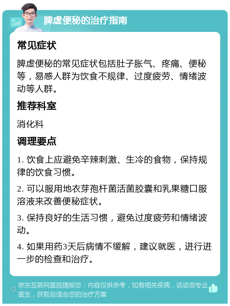 脾虚便秘的治疗指南 常见症状 脾虚便秘的常见症状包括肚子胀气、疼痛、便秘等，易感人群为饮食不规律、过度疲劳、情绪波动等人群。 推荐科室 消化科 调理要点 1. 饮食上应避免辛辣刺激、生冷的食物，保持规律的饮食习惯。 2. 可以服用地衣芽孢杆菌活菌胶囊和乳果糖口服溶液来改善便秘症状。 3. 保持良好的生活习惯，避免过度疲劳和情绪波动。 4. 如果用药3天后病情不缓解，建议就医，进行进一步的检查和治疗。