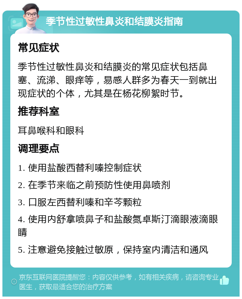 季节性过敏性鼻炎和结膜炎指南 常见症状 季节性过敏性鼻炎和结膜炎的常见症状包括鼻塞、流涕、眼痒等，易感人群多为春天一到就出现症状的个体，尤其是在杨花柳絮时节。 推荐科室 耳鼻喉科和眼科 调理要点 1. 使用盐酸西替利嗪控制症状 2. 在季节来临之前预防性使用鼻喷剂 3. 口服左西替利嗪和辛芩颗粒 4. 使用内舒拿喷鼻子和盐酸氮卓斯汀滴眼液滴眼睛 5. 注意避免接触过敏原，保持室内清洁和通风