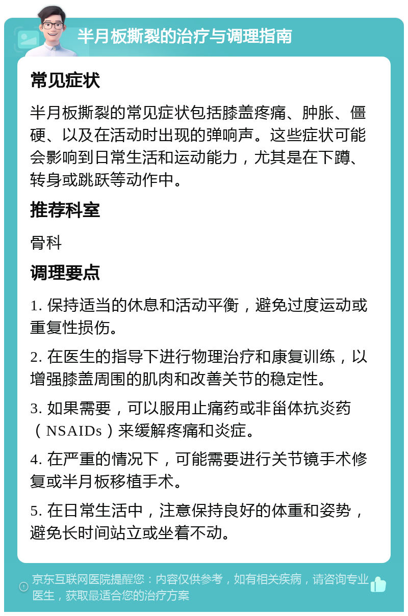 半月板撕裂的治疗与调理指南 常见症状 半月板撕裂的常见症状包括膝盖疼痛、肿胀、僵硬、以及在活动时出现的弹响声。这些症状可能会影响到日常生活和运动能力，尤其是在下蹲、转身或跳跃等动作中。 推荐科室 骨科 调理要点 1. 保持适当的休息和活动平衡，避免过度运动或重复性损伤。 2. 在医生的指导下进行物理治疗和康复训练，以增强膝盖周围的肌肉和改善关节的稳定性。 3. 如果需要，可以服用止痛药或非甾体抗炎药（NSAIDs）来缓解疼痛和炎症。 4. 在严重的情况下，可能需要进行关节镜手术修复或半月板移植手术。 5. 在日常生活中，注意保持良好的体重和姿势，避免长时间站立或坐着不动。