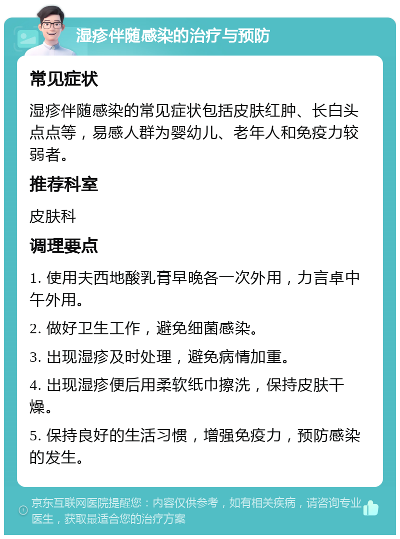 湿疹伴随感染的治疗与预防 常见症状 湿疹伴随感染的常见症状包括皮肤红肿、长白头点点等，易感人群为婴幼儿、老年人和免疫力较弱者。 推荐科室 皮肤科 调理要点 1. 使用夫西地酸乳膏早晚各一次外用，力言卓中午外用。 2. 做好卫生工作，避免细菌感染。 3. 出现湿疹及时处理，避免病情加重。 4. 出现湿疹便后用柔软纸巾擦洗，保持皮肤干燥。 5. 保持良好的生活习惯，增强免疫力，预防感染的发生。