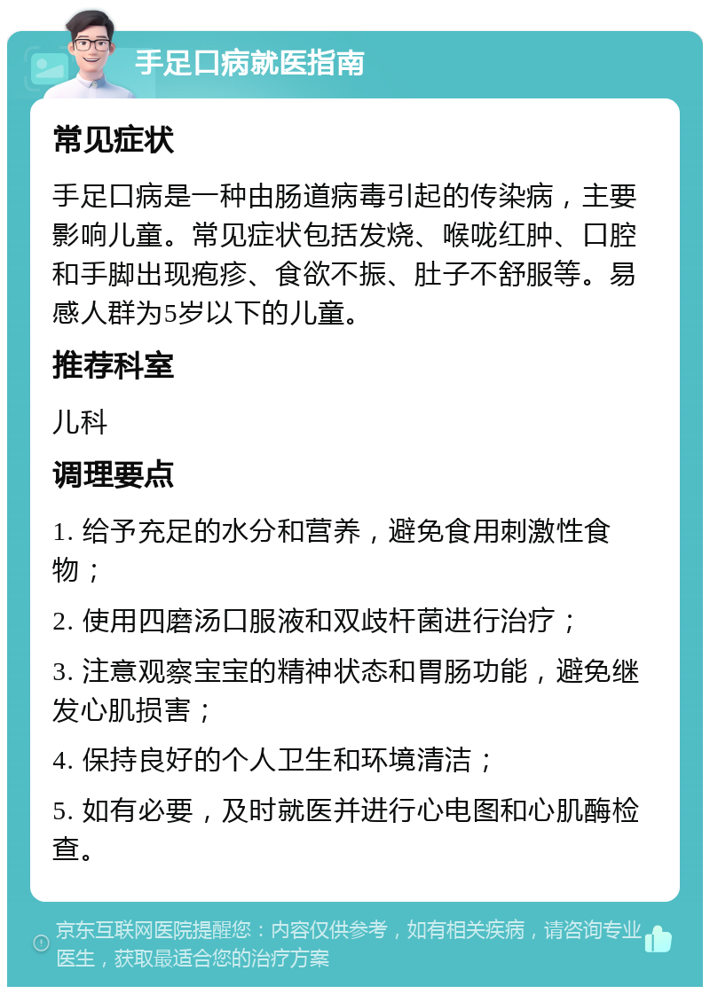 手足口病就医指南 常见症状 手足口病是一种由肠道病毒引起的传染病，主要影响儿童。常见症状包括发烧、喉咙红肿、口腔和手脚出现疱疹、食欲不振、肚子不舒服等。易感人群为5岁以下的儿童。 推荐科室 儿科 调理要点 1. 给予充足的水分和营养，避免食用刺激性食物； 2. 使用四磨汤口服液和双歧杆菌进行治疗； 3. 注意观察宝宝的精神状态和胃肠功能，避免继发心肌损害； 4. 保持良好的个人卫生和环境清洁； 5. 如有必要，及时就医并进行心电图和心肌酶检查。