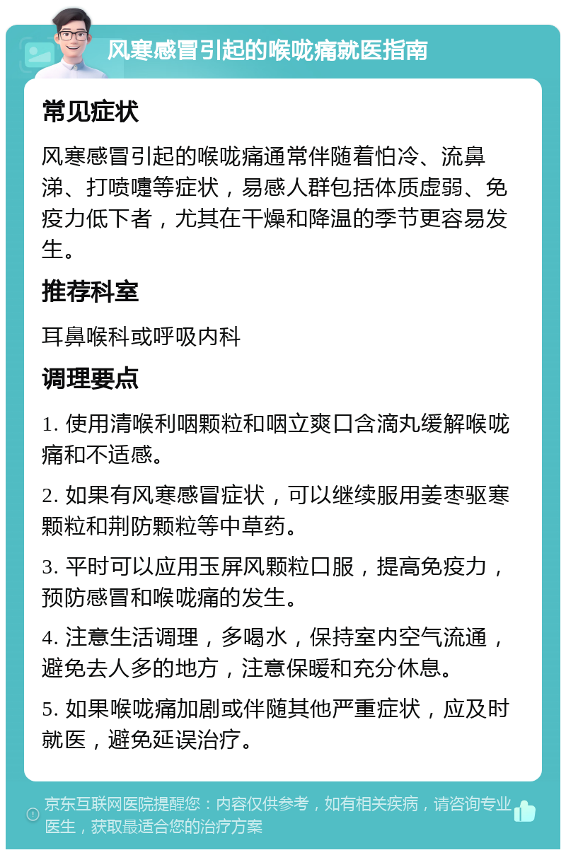 风寒感冒引起的喉咙痛就医指南 常见症状 风寒感冒引起的喉咙痛通常伴随着怕冷、流鼻涕、打喷嚏等症状，易感人群包括体质虚弱、免疫力低下者，尤其在干燥和降温的季节更容易发生。 推荐科室 耳鼻喉科或呼吸内科 调理要点 1. 使用清喉利咽颗粒和咽立爽口含滴丸缓解喉咙痛和不适感。 2. 如果有风寒感冒症状，可以继续服用姜枣驱寒颗粒和荆防颗粒等中草药。 3. 平时可以应用玉屏风颗粒口服，提高免疫力，预防感冒和喉咙痛的发生。 4. 注意生活调理，多喝水，保持室内空气流通，避免去人多的地方，注意保暖和充分休息。 5. 如果喉咙痛加剧或伴随其他严重症状，应及时就医，避免延误治疗。