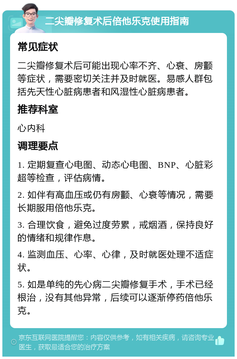 二尖瓣修复术后倍他乐克使用指南 常见症状 二尖瓣修复术后可能出现心率不齐、心衰、房颤等症状，需要密切关注并及时就医。易感人群包括先天性心脏病患者和风湿性心脏病患者。 推荐科室 心内科 调理要点 1. 定期复查心电图、动态心电图、BNP、心脏彩超等检查，评估病情。 2. 如伴有高血压或仍有房颤、心衰等情况，需要长期服用倍他乐克。 3. 合理饮食，避免过度劳累，戒烟酒，保持良好的情绪和规律作息。 4. 监测血压、心率、心律，及时就医处理不适症状。 5. 如是单纯的先心病二尖瓣修复手术，手术已经根治，没有其他异常，后续可以逐渐停药倍他乐克。