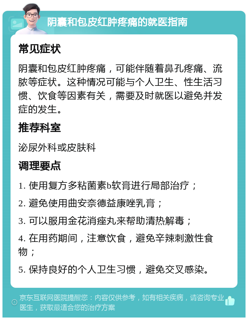 阴囊和包皮红肿疼痛的就医指南 常见症状 阴囊和包皮红肿疼痛，可能伴随着鼻孔疼痛、流脓等症状。这种情况可能与个人卫生、性生活习惯、饮食等因素有关，需要及时就医以避免并发症的发生。 推荐科室 泌尿外科或皮肤科 调理要点 1. 使用复方多粘菌素b软膏进行局部治疗； 2. 避免使用曲安奈德益康唑乳膏； 3. 可以服用金花消痤丸来帮助清热解毒； 4. 在用药期间，注意饮食，避免辛辣刺激性食物； 5. 保持良好的个人卫生习惯，避免交叉感染。