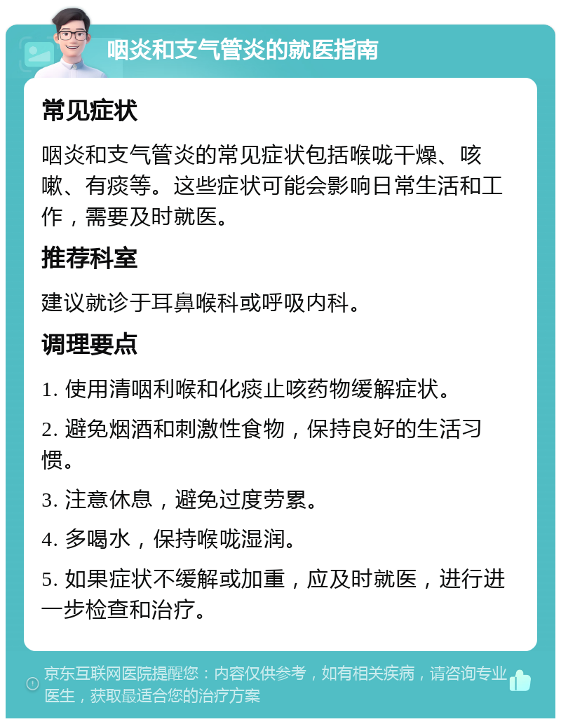 咽炎和支气管炎的就医指南 常见症状 咽炎和支气管炎的常见症状包括喉咙干燥、咳嗽、有痰等。这些症状可能会影响日常生活和工作，需要及时就医。 推荐科室 建议就诊于耳鼻喉科或呼吸内科。 调理要点 1. 使用清咽利喉和化痰止咳药物缓解症状。 2. 避免烟酒和刺激性食物，保持良好的生活习惯。 3. 注意休息，避免过度劳累。 4. 多喝水，保持喉咙湿润。 5. 如果症状不缓解或加重，应及时就医，进行进一步检查和治疗。