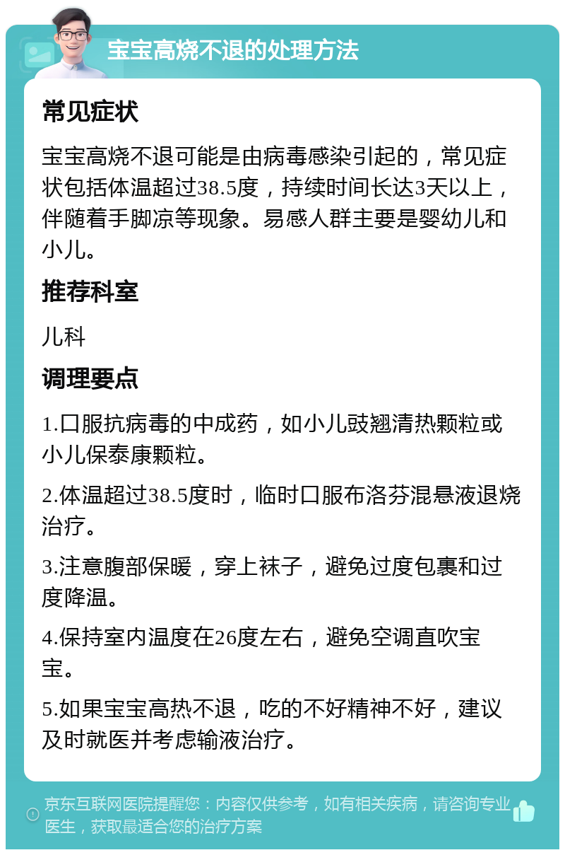 宝宝高烧不退的处理方法 常见症状 宝宝高烧不退可能是由病毒感染引起的，常见症状包括体温超过38.5度，持续时间长达3天以上，伴随着手脚凉等现象。易感人群主要是婴幼儿和小儿。 推荐科室 儿科 调理要点 1.口服抗病毒的中成药，如小儿豉翘清热颗粒或小儿保泰康颗粒。 2.体温超过38.5度时，临时口服布洛芬混悬液退烧治疗。 3.注意腹部保暖，穿上袜子，避免过度包裹和过度降温。 4.保持室内温度在26度左右，避免空调直吹宝宝。 5.如果宝宝高热不退，吃的不好精神不好，建议及时就医并考虑输液治疗。