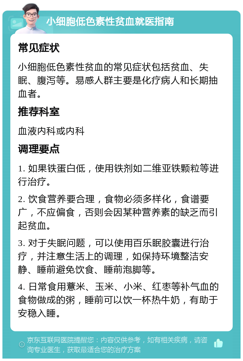 小细胞低色素性贫血就医指南 常见症状 小细胞低色素性贫血的常见症状包括贫血、失眠、腹泻等。易感人群主要是化疗病人和长期抽血者。 推荐科室 血液内科或内科 调理要点 1. 如果铁蛋白低，使用铁剂如二维亚铁颗粒等进行治疗。 2. 饮食营养要合理，食物必须多样化，食谱要广，不应偏食，否则会因某种营养素的缺乏而引起贫血。 3. 对于失眠问题，可以使用百乐眠胶囊进行治疗，并注意生活上的调理，如保持环境整洁安静、睡前避免饮食、睡前泡脚等。 4. 日常食用薏米、玉米、小米、红枣等补气血的食物做成的粥，睡前可以饮一杯热牛奶，有助于安稳入睡。