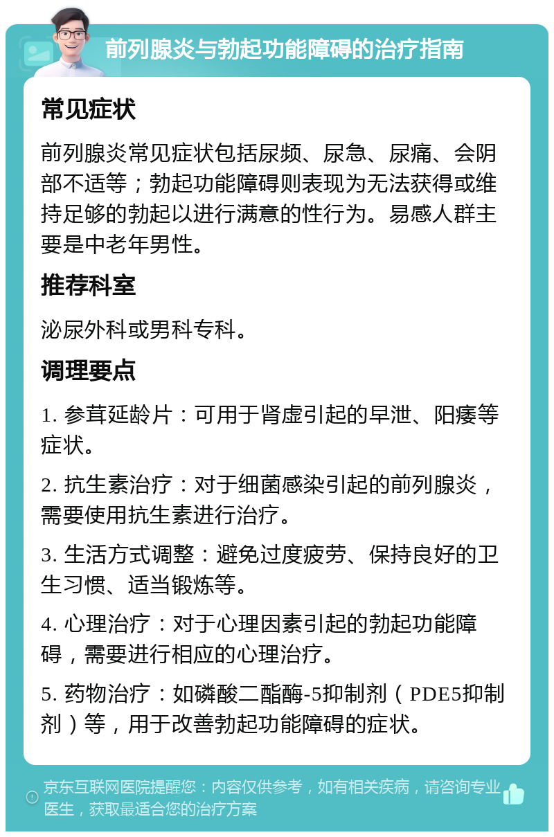 前列腺炎与勃起功能障碍的治疗指南 常见症状 前列腺炎常见症状包括尿频、尿急、尿痛、会阴部不适等；勃起功能障碍则表现为无法获得或维持足够的勃起以进行满意的性行为。易感人群主要是中老年男性。 推荐科室 泌尿外科或男科专科。 调理要点 1. 参茸延龄片：可用于肾虚引起的早泄、阳痿等症状。 2. 抗生素治疗：对于细菌感染引起的前列腺炎，需要使用抗生素进行治疗。 3. 生活方式调整：避免过度疲劳、保持良好的卫生习惯、适当锻炼等。 4. 心理治疗：对于心理因素引起的勃起功能障碍，需要进行相应的心理治疗。 5. 药物治疗：如磷酸二酯酶-5抑制剂（PDE5抑制剂）等，用于改善勃起功能障碍的症状。