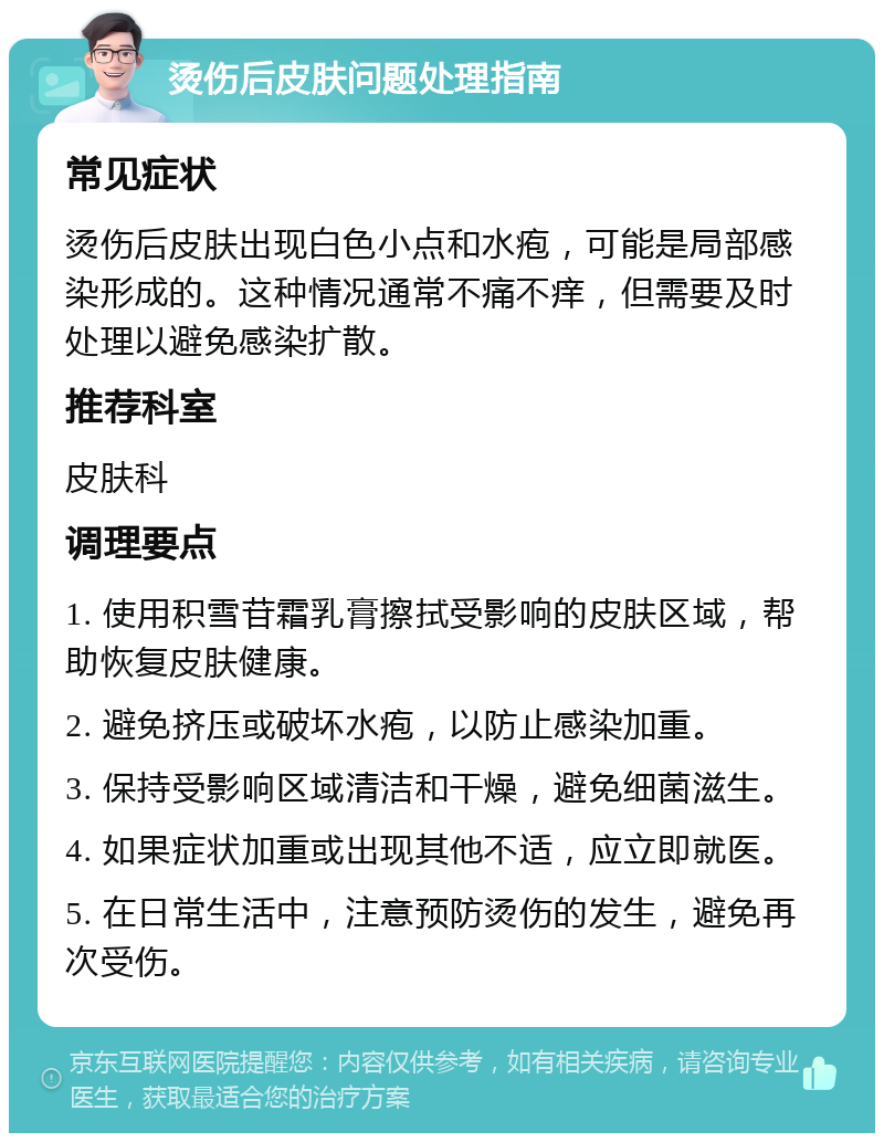 烫伤后皮肤问题处理指南 常见症状 烫伤后皮肤出现白色小点和水疱，可能是局部感染形成的。这种情况通常不痛不痒，但需要及时处理以避免感染扩散。 推荐科室 皮肤科 调理要点 1. 使用积雪苷霜乳膏擦拭受影响的皮肤区域，帮助恢复皮肤健康。 2. 避免挤压或破坏水疱，以防止感染加重。 3. 保持受影响区域清洁和干燥，避免细菌滋生。 4. 如果症状加重或出现其他不适，应立即就医。 5. 在日常生活中，注意预防烫伤的发生，避免再次受伤。