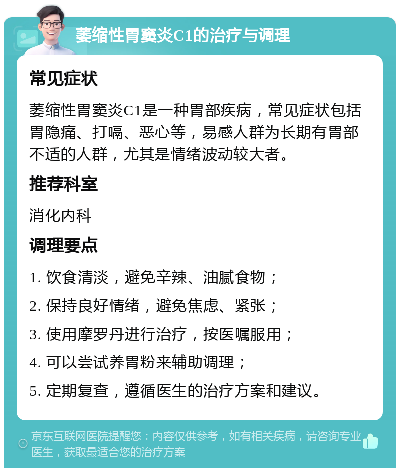 萎缩性胃窦炎C1的治疗与调理 常见症状 萎缩性胃窦炎C1是一种胃部疾病，常见症状包括胃隐痛、打嗝、恶心等，易感人群为长期有胃部不适的人群，尤其是情绪波动较大者。 推荐科室 消化内科 调理要点 1. 饮食清淡，避免辛辣、油腻食物； 2. 保持良好情绪，避免焦虑、紧张； 3. 使用摩罗丹进行治疗，按医嘱服用； 4. 可以尝试养胃粉来辅助调理； 5. 定期复查，遵循医生的治疗方案和建议。